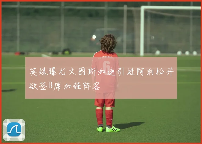 英媒曝尤文图斯加速引进阿利松并欲签B席加强阵容