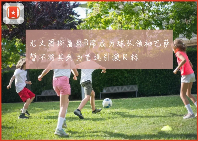尤文图斯看好B席成为球队领袖巴萨暂不将其列为首选引援目标