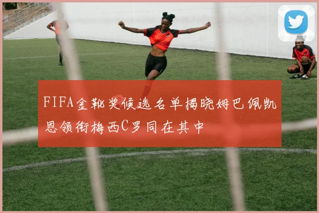 FIFA金靴奖候选名单揭晓姆巴佩凯恩领衔梅西C罗同在其中