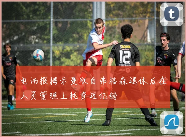 电讯报揭示曼联自弗格森退休后在人员管理上耗资近亿镑