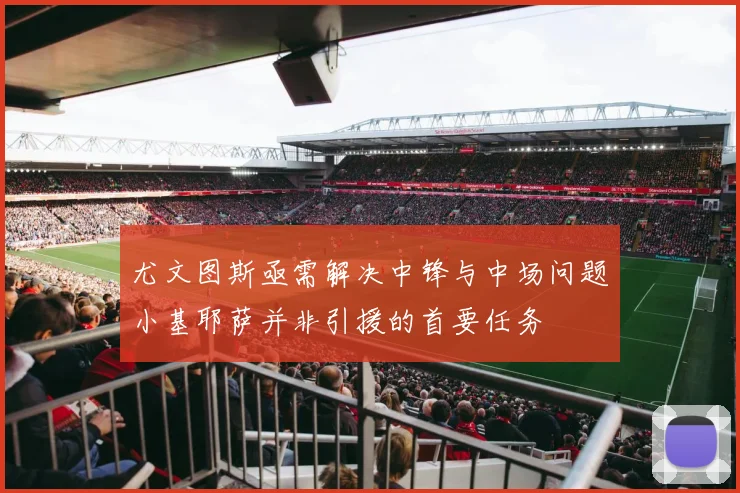 尤文图斯亟需解决中锋与中场问题小基耶萨并非引援的首要任务