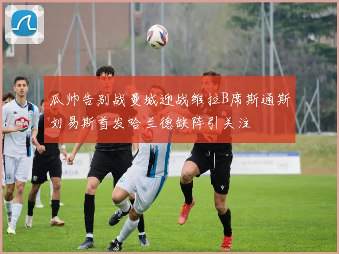 瓜帅告别战曼城迎战维拉B席斯通斯刘易斯首发哈兰德缺阵引关注