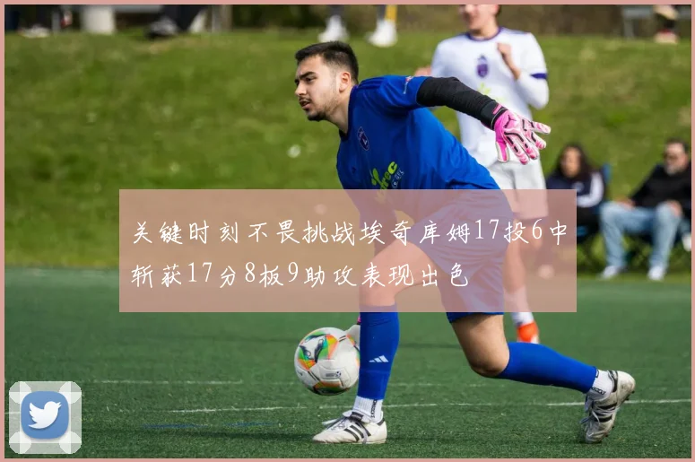 关键时刻不畏挑战埃奇库姆17投6中斩获17分8板9助攻表现出色