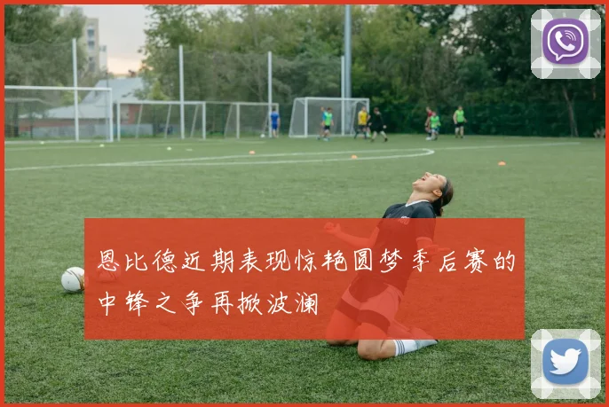 恩比德近期表现惊艳圆梦季后赛的中锋之争再掀波澜
