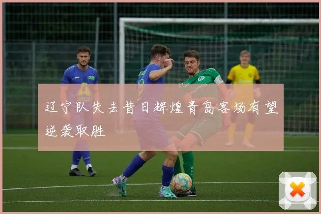辽宁队失去昔日辉煌青岛客场有望逆袭取胜