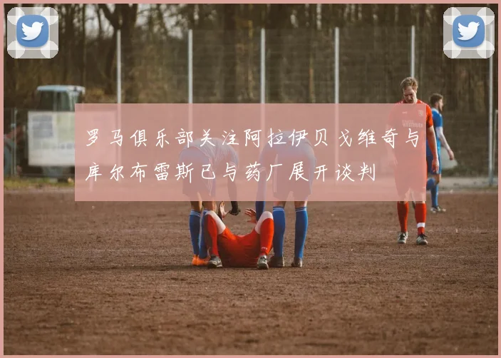 罗马俱乐部关注阿拉伊贝戈维奇与库尔布雷斯已与药厂展开谈判