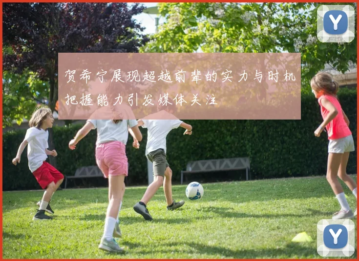 贺希宁展现超越前辈的实力与时机把握能力引发媒体关注