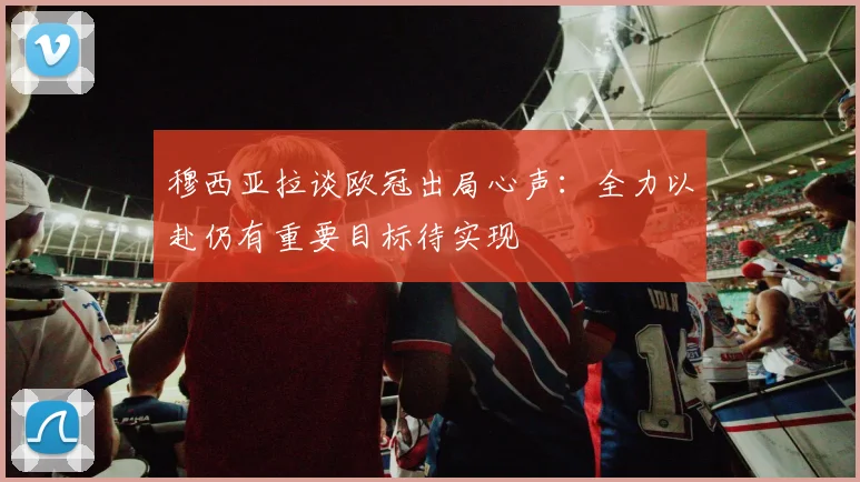 穆西亚拉谈欧冠出局心声：全力以赴仍有重要目标待实现
