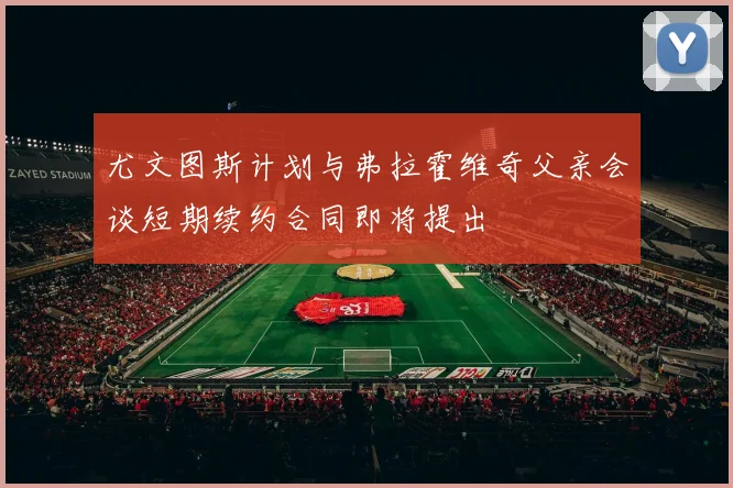 尤文图斯计划与弗拉霍维奇父亲会谈短期续约合同即将提出