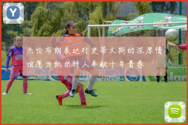 杰伦布朗表达对史蒂文斯的深厚情谊愿为凯尔特人奉献十年青春