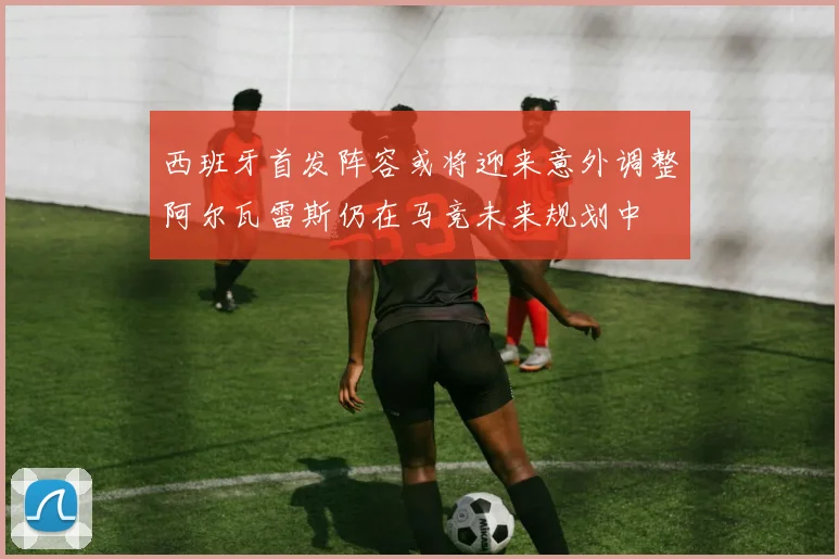 西班牙首发阵容或将迎来意外调整阿尔瓦雷斯仍在马竞未来规划中