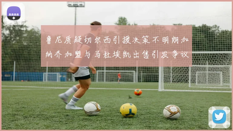 鲁尼质疑切尔西引援决策不明朗加纳乔加盟与马杜埃凯出售引发争议
